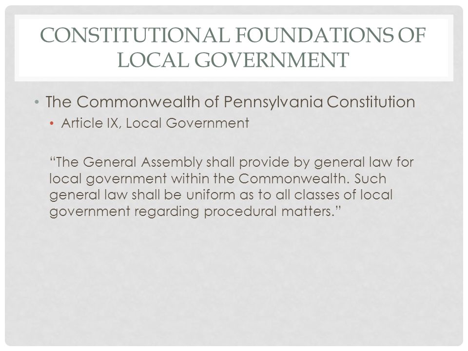 CONSTITUTIONAL FOUNDATIONS OF LOCAL GOVERNMENT The Commonwealth of Pennsylvania Constitution Article IX, Local Government The General Assembly shall provide by general law for local government within the Commonwealth.