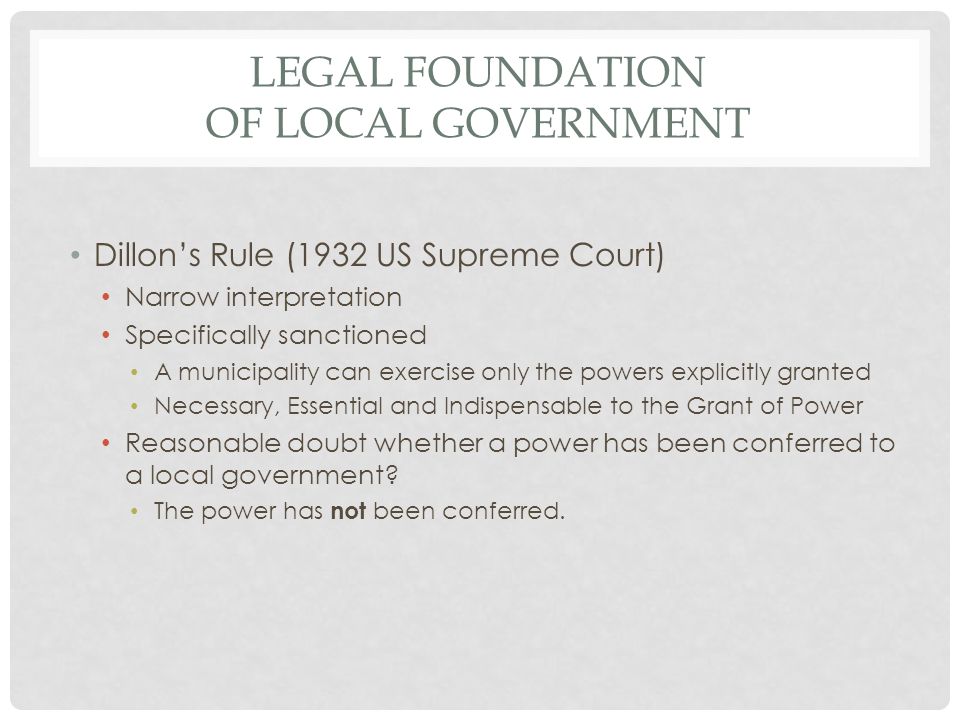 LEGAL FOUNDATION OF LOCAL GOVERNMENT Dillon’s Rule (1932 US Supreme Court) Narrow interpretation Specifically sanctioned A municipality can exercise only the powers explicitly granted Necessary, Essential and Indispensable to the Grant of Power Reasonable doubt whether a power has been conferred to a local government.