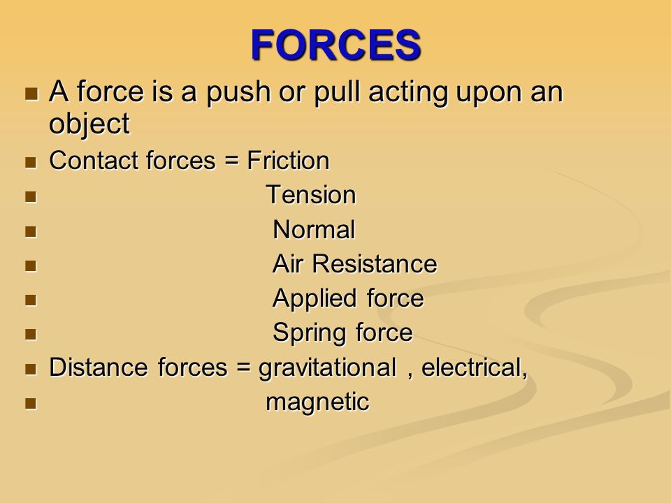 FORCES A force is a push or pull acting upon an object A force is a push or pull acting upon an object Contact forces = Friction Contact forces = Friction Tension Tension Normal Normal Air Resistance Air Resistance Applied force Applied force Spring force Spring force Distance forces = gravitational, electrical, Distance forces = gravitational, electrical, magnetic magnetic
