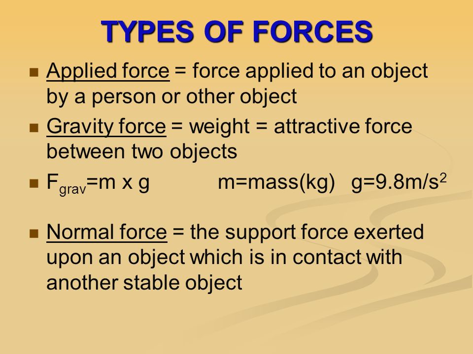 TYPES OF FORCES Applied force = force applied to an object by a person or other object Gravity force = weight = attractive force between two objects F grav =m x gm=mass(kg) g=9.8m/s 2 Normal force = the support force exerted upon an object which is in contact with another stable object