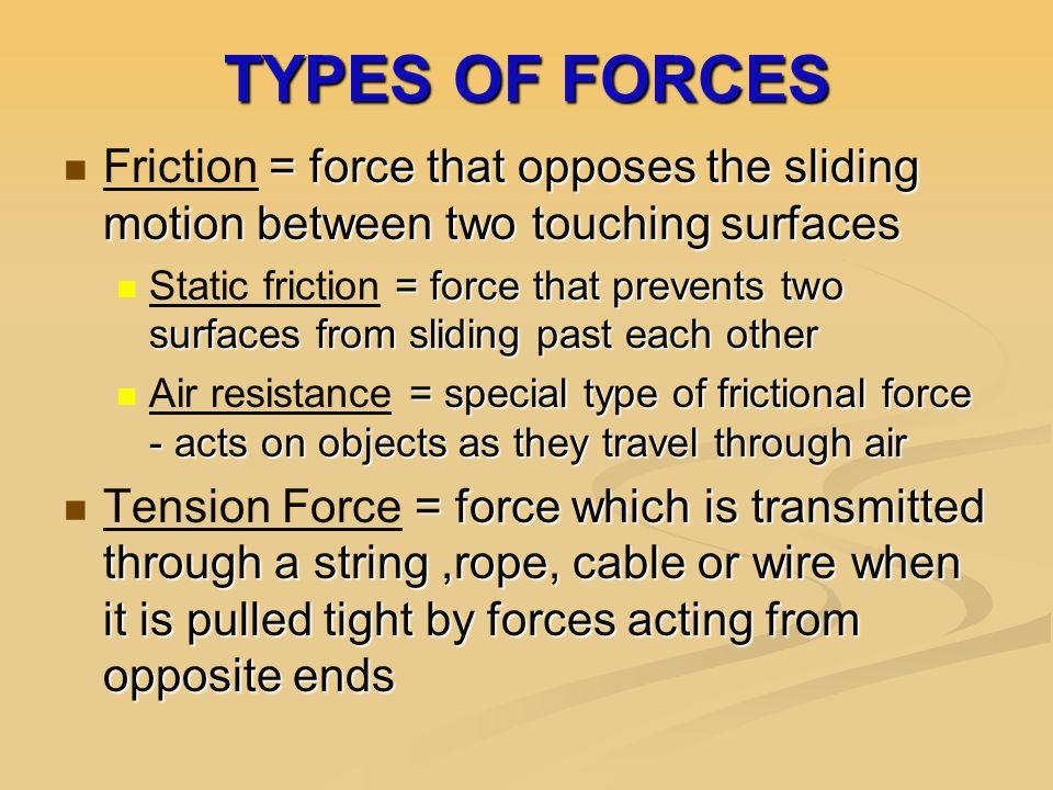 TYPES OF FORCES = force that opposes the sliding motion between two touching surfaces Friction = force that opposes the sliding motion between two touching surfaces = force that prevents two surfaces from sliding past each other Static friction = force that prevents two surfaces from sliding past each other = special type of frictional force - acts on objects as they travel through air Air resistance = special type of frictional force - acts on objects as they travel through air = force which is transmitted through a string,rope, cable or wire when it is pulled tight by forces acting from opposite ends Tension Force = force which is transmitted through a string,rope, cable or wire when it is pulled tight by forces acting from opposite ends