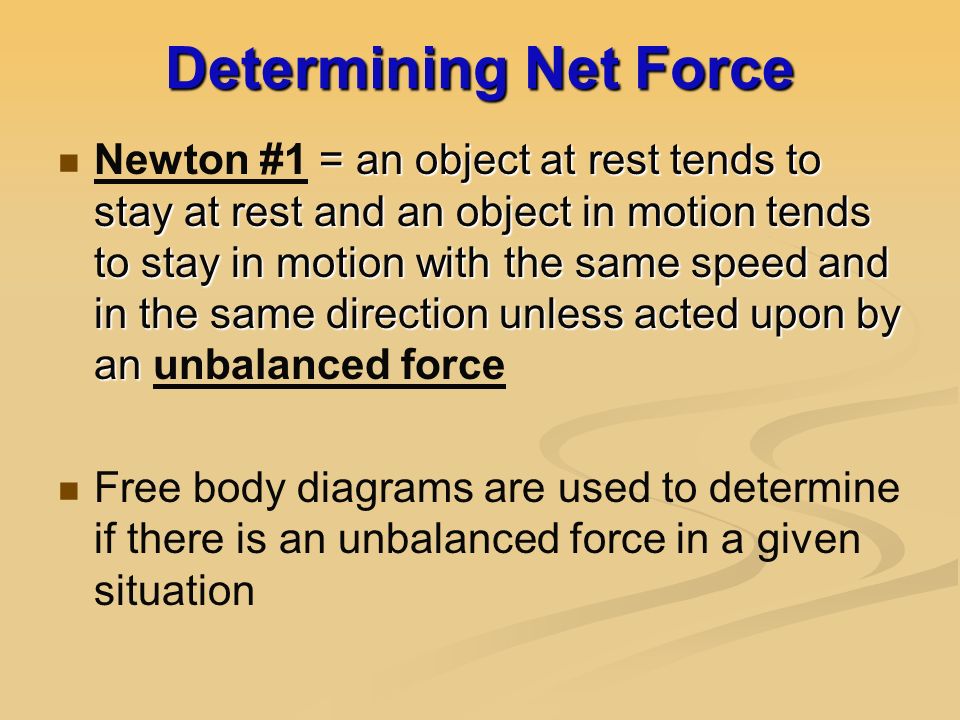 Determining Net Force = an object at rest tends to stay at rest and an object in motion tends to stay in motion with the same speed and in the same direction unless acted upon by an Newton #1 = an object at rest tends to stay at rest and an object in motion tends to stay in motion with the same speed and in the same direction unless acted upon by an unbalanced force Free body diagrams are used to determine if there is an unbalanced force in a given situation