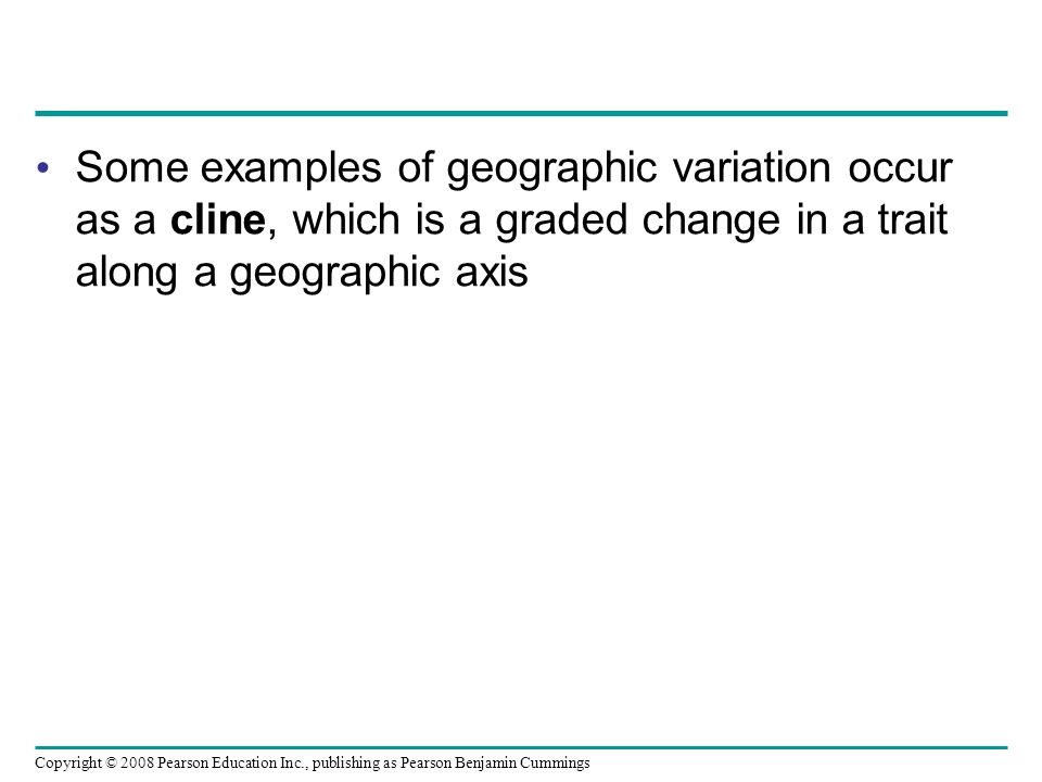 Copyright © 2008 Pearson Education Inc., publishing as Pearson Benjamin Cummings Some examples of geographic variation occur as a cline, which is a graded change in a trait along a geographic axis