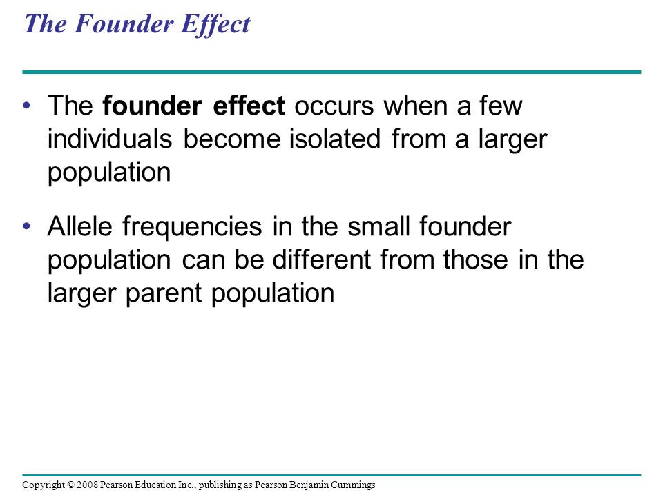 Copyright © 2008 Pearson Education Inc., publishing as Pearson Benjamin Cummings The Founder Effect The founder effect occurs when a few individuals become isolated from a larger population Allele frequencies in the small founder population can be different from those in the larger parent population
