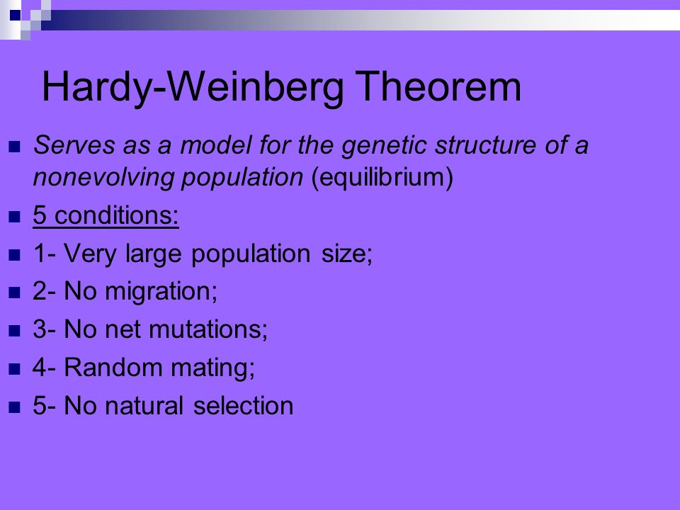 Hardy-Weinberg Theorem Serves as a model for the genetic structure of a nonevolving population (equilibrium) 5 conditions: 1- Very large population size; 2- No migration; 3- No net mutations; 4- Random mating; 5- No natural selection