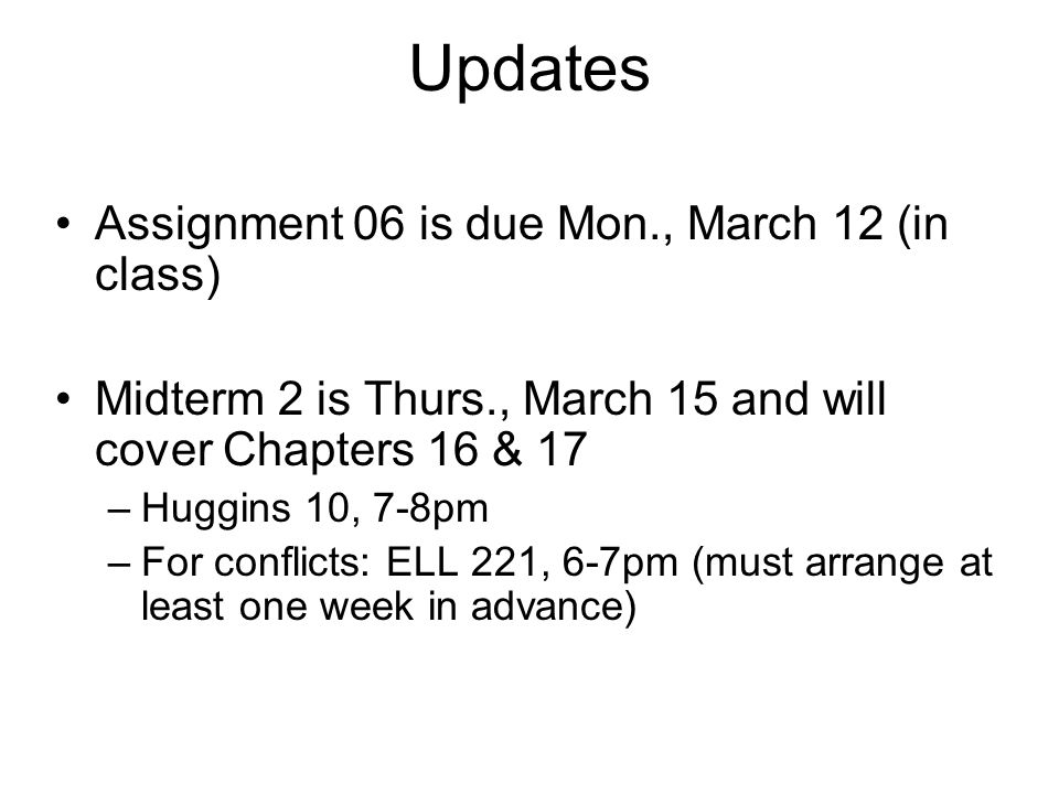 Updates Assignment 06 is due Mon., March 12 (in class) Midterm 2 is Thurs., March 15 and will cover Chapters 16 & 17 –Huggins 10, 7-8pm –For conflicts: ELL 221, 6-7pm (must arrange at least one week in advance)