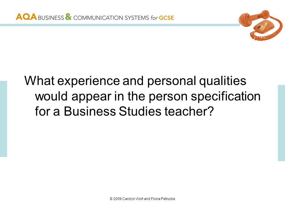 © 2009 Carolyn Wort and Fiona Petrucke What experience and personal qualities would appear in the person specification for a Business Studies teacher