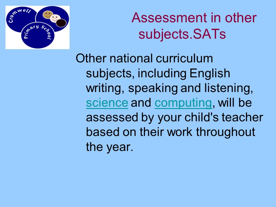 Assessment in other subjects.SATs Other national curriculum subjects, including English writing, speaking and listening, science and computing, will be assessed by your child s teacher based on their work throughout the year.