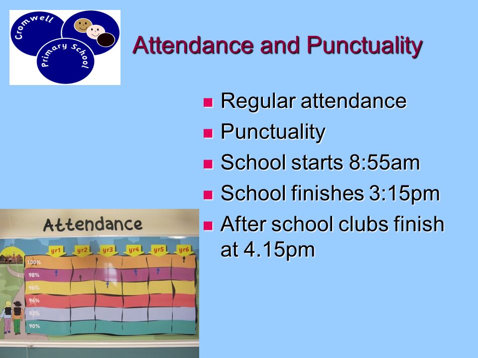 Attendance and Punctuality Regular attendance Regular attendance Punctuality Punctuality School starts 8:55am School starts 8:55am School finishes 3:15pm School finishes 3:15pm After school clubs finish at 4.15pm After school clubs finish at 4.15pm
