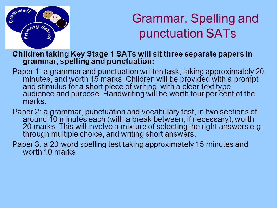 Grammar, Spelling and punctuation SATs Children taking Key Stage 1 SATs will sit three separate papers in grammar, spelling and punctuation: Paper 1: a grammar and punctuation written task, taking approximately 20 minutes, and worth 15 marks.