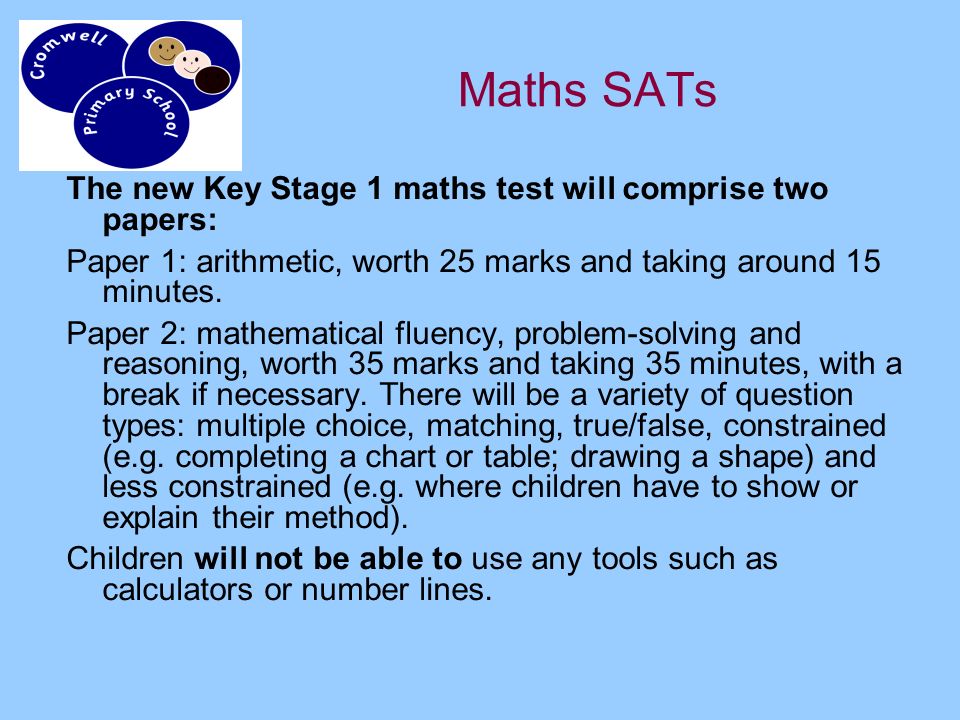 Maths SATs The new Key Stage 1 maths test will comprise two papers: Paper 1: arithmetic, worth 25 marks and taking around 15 minutes.