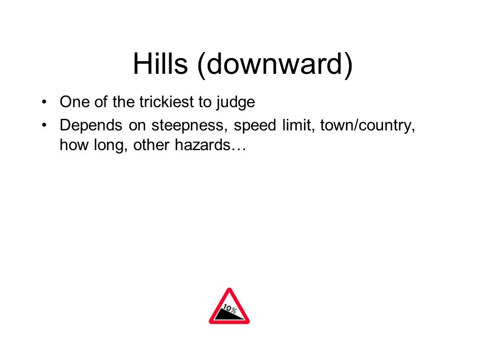 Hills (downward) One of the trickiest to judge Depends on steepness, speed limit, town/country, how long, other hazards…