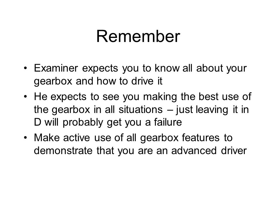 Remember Examiner expects you to know all about your gearbox and how to drive it He expects to see you making the best use of the gearbox in all situations – just leaving it in D will probably get you a failure Make active use of all gearbox features to demonstrate that you are an advanced driver
