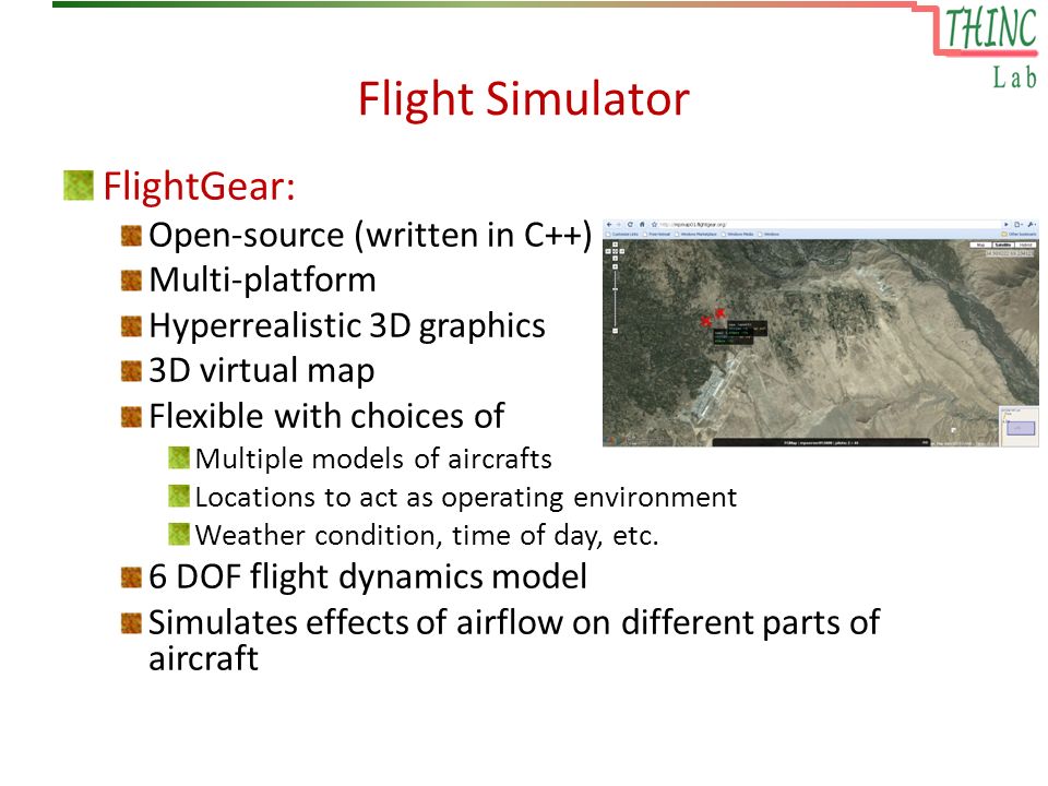 Flight Simulator FlightGear: Open-source (written in C++) Multi-platform Hyperrealistic 3D graphics 3D virtual map Flexible with choices of Multiple models of aircrafts Locations to act as operating environment Weather condition, time of day, etc.