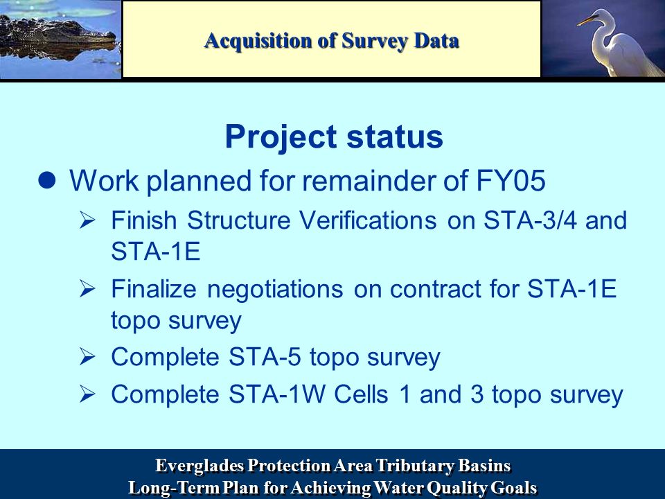 Everglades Protection Area Tributary Basins Long-Term Plan for Achieving Water Quality Goals Everglades Protection Area Tributary Basins Long-Term Plan for Achieving Water Quality Goals Acquisition of Survey Data Project status Work planned for remainder of FY05 ØFinish Structure Verifications on STA-3/4 and STA-1E ØFinalize negotiations on contract for STA-1E topo survey ØComplete STA-5 topo survey ØComplete STA-1W Cells 1 and 3 topo survey