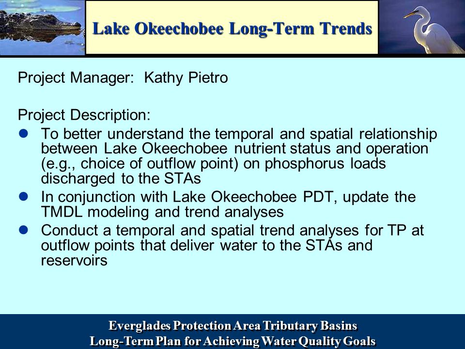 Everglades Protection Area Tributary Basins Long-Term Plan for Achieving Water Quality Goals Everglades Protection Area Tributary Basins Long-Term Plan for Achieving Water Quality Goals Lake Okeechobee Long-Term Trends Project Manager: Kathy Pietro Project Description: To better understand the temporal and spatial relationship between Lake Okeechobee nutrient status and operation (e.g., choice of outflow point) on phosphorus loads discharged to the STAs In conjunction with Lake Okeechobee PDT, update the TMDL modeling and trend analyses Conduct a temporal and spatial trend analyses for TP at outflow points that deliver water to the STAs and reservoirs