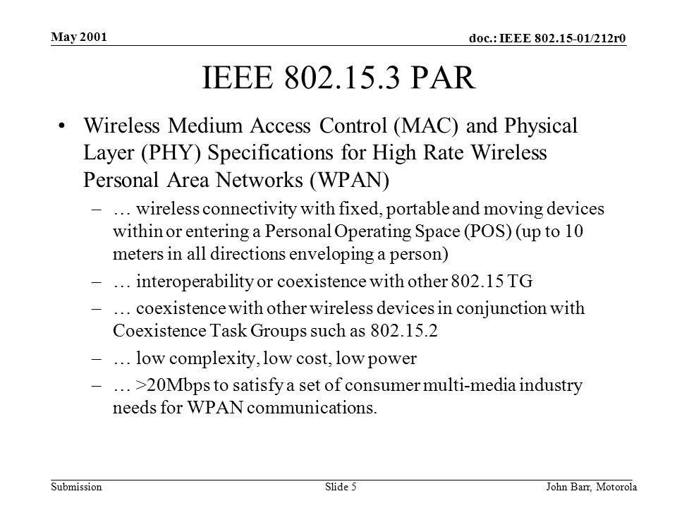 doc.: IEEE /212r0 Submission May 2001 John Barr, MotorolaSlide 5 IEEE PAR Wireless Medium Access Control (MAC) and Physical Layer (PHY) Specifications for High Rate Wireless Personal Area Networks (WPAN) –… wireless connectivity with fixed, portable and moving devices within or entering a Personal Operating Space (POS) (up to 10 meters in all directions enveloping a person) –… interoperability or coexistence with other TG –… coexistence with other wireless devices in conjunction with Coexistence Task Groups such as –… low complexity, low cost, low power –… >20Mbps to satisfy a set of consumer multi-media industry needs for WPAN communications.