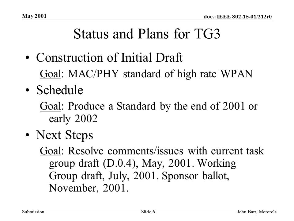 doc.: IEEE /212r0 Submission May 2001 John Barr, MotorolaSlide 6 Status and Plans for TG3 Construction of Initial Draft Goal: MAC/PHY standard of high rate WPAN Schedule Goal: Produce a Standard by the end of 2001 or early 2002 Next Steps Goal: Resolve comments/issues with current task group draft (D.0.4), May, 2001.