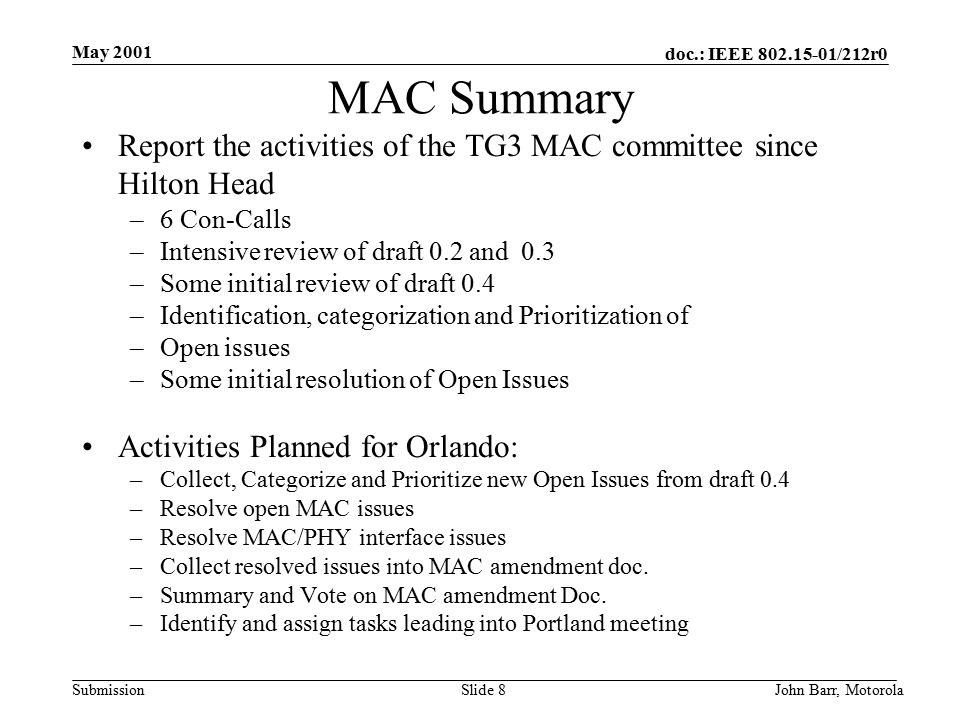 doc.: IEEE /212r0 Submission May 2001 John Barr, MotorolaSlide 8 MAC Summary Report the activities of the TG3 MAC committee since Hilton Head –6 Con-Calls –Intensive review of draft 0.2 and 0.3 –Some initial review of draft 0.4 –Identification, categorization and Prioritization of –Open issues –Some initial resolution of Open Issues Activities Planned for Orlando: –Collect, Categorize and Prioritize new Open Issues from draft 0.4 –Resolve open MAC issues –Resolve MAC/PHY interface issues –Collect resolved issues into MAC amendment doc.