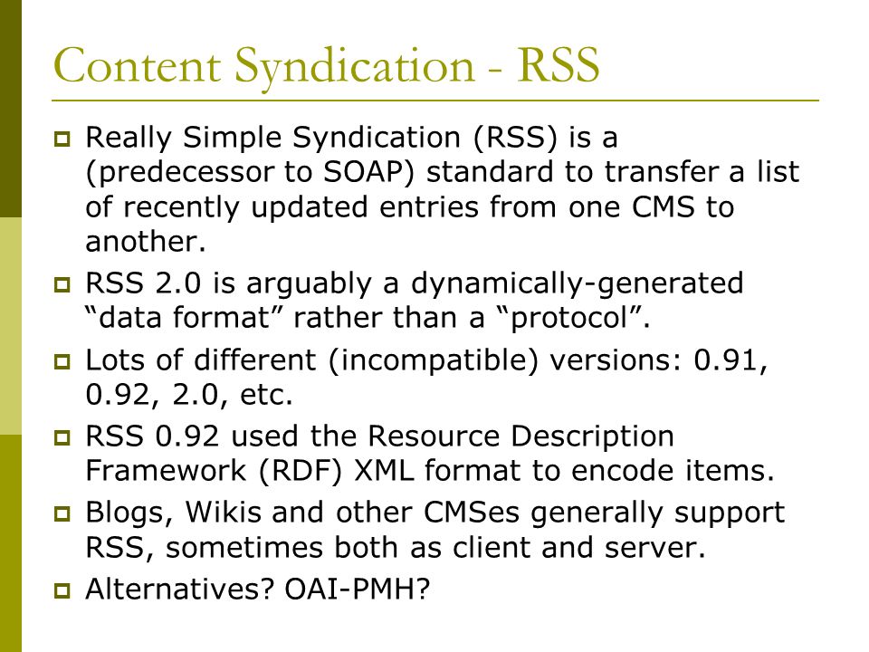 Content Syndication - RSS  Really Simple Syndication (RSS) is a (predecessor to SOAP) standard to transfer a list of recently updated entries from one CMS to another.