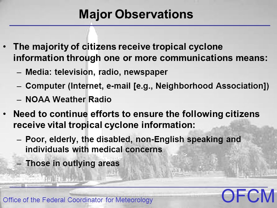 Office of the Federal Coordinator for Meteorology OFCM The majority of citizens receive tropical cyclone information through one or more communications means: –Media: television, radio, newspaper –Computer (Internet,  [e.g., Neighborhood Association]) –NOAA Weather Radio Need to continue efforts to ensure the following citizens receive vital tropical cyclone information: –Poor, elderly, the disabled, non-English speaking and individuals with medical concerns –Those in outlying areas Major Observations