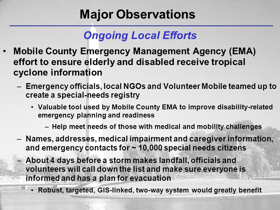 Mobile County Emergency Management Agency (EMA) effort to ensure elderly and disabled receive tropical cyclone information –Emergency officials, local NGOs and Volunteer Mobile teamed up to create a special-needs registry Valuable tool used by Mobile County EMA to improve disability-related emergency planning and readiness –Help meet needs of those with medical and mobility challenges –Names, addresses, medical impairment and caregiver information, and emergency contacts for ~ 10,000 special needs citizens –About 4 days before a storm makes landfall, officials and volunteers will call down the list and make sure everyone is informed and has a plan for evacuation Robust, targeted, GIS-linked, two-way system would greatly benefit Ongoing Local Efforts Major Observations