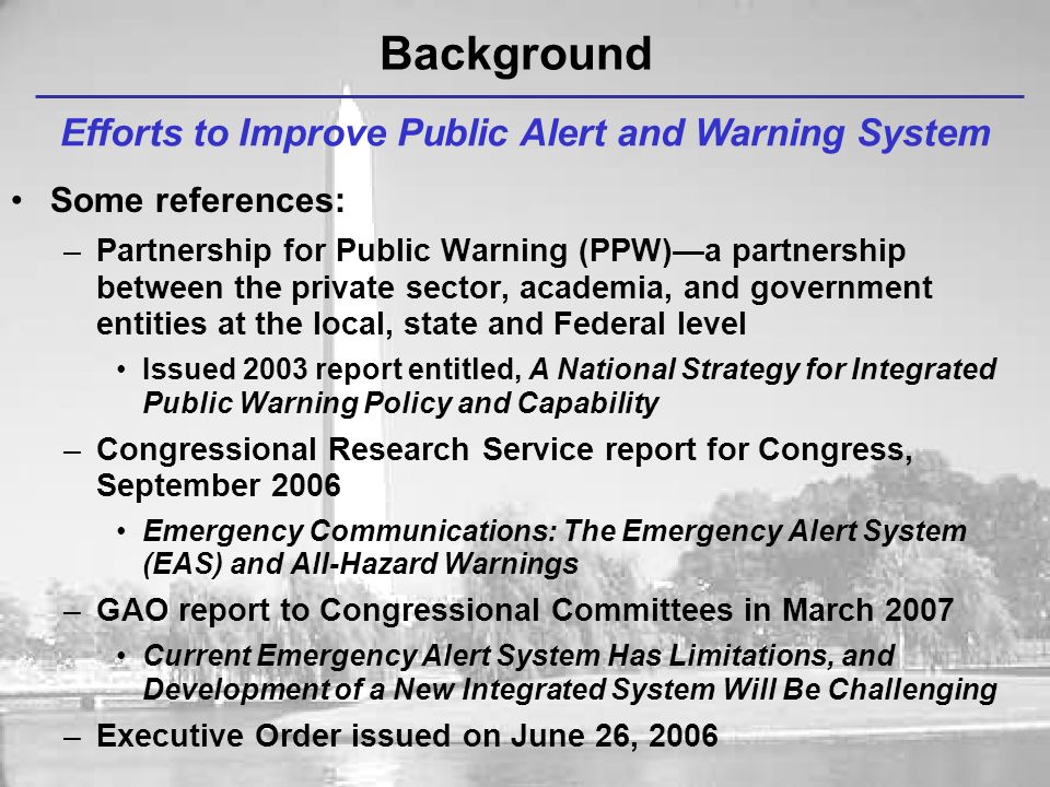 Background Efforts to Improve Public Alert and Warning System Some references: –Partnership for Public Warning (PPW)—a partnership between the private sector, academia, and government entities at the local, state and Federal level Issued 2003 report entitled, A National Strategy for Integrated Public Warning Policy and Capability –Congressional Research Service report for Congress, September 2006 Emergency Communications: The Emergency Alert System (EAS) and All-Hazard Warnings –GAO report to Congressional Committees in March 2007 Current Emergency Alert System Has Limitations, and Development of a New Integrated System Will Be Challenging –Executive Order issued on June 26, 2006