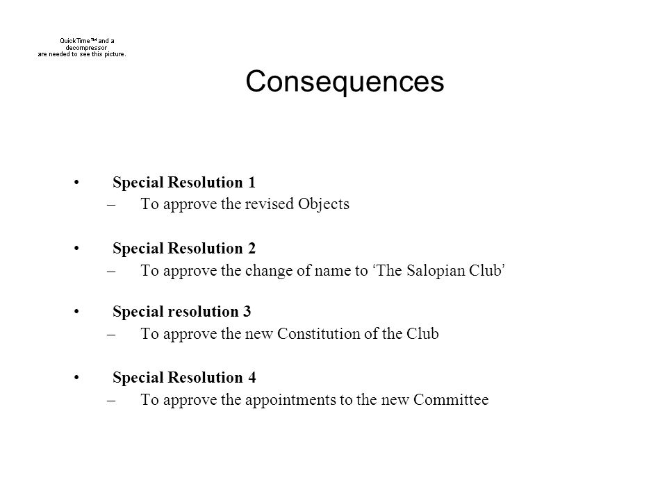 Consequences Special Resolution 1 –To approve the revised Objects Special Resolution 2 –To approve the change of name to ‘ The Salopian Club ’ Special resolution 3 –To approve the new Constitution of the Club Special Resolution 4 –To approve the appointments to the new Committee