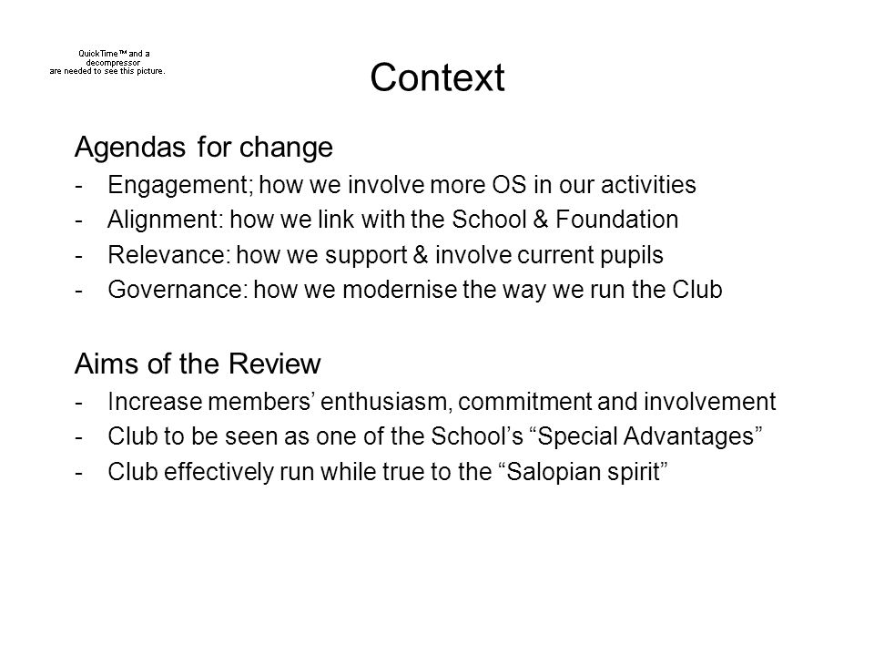 Context Agendas for change -Engagement; how we involve more OS in our activities -Alignment: how we link with the School & Foundation -Relevance: how we support & involve current pupils -Governance: how we modernise the way we run the Club Aims of the Review -Increase members’ enthusiasm, commitment and involvement -Club to be seen as one of the School’s Special Advantages -Club effectively run while true to the Salopian spirit