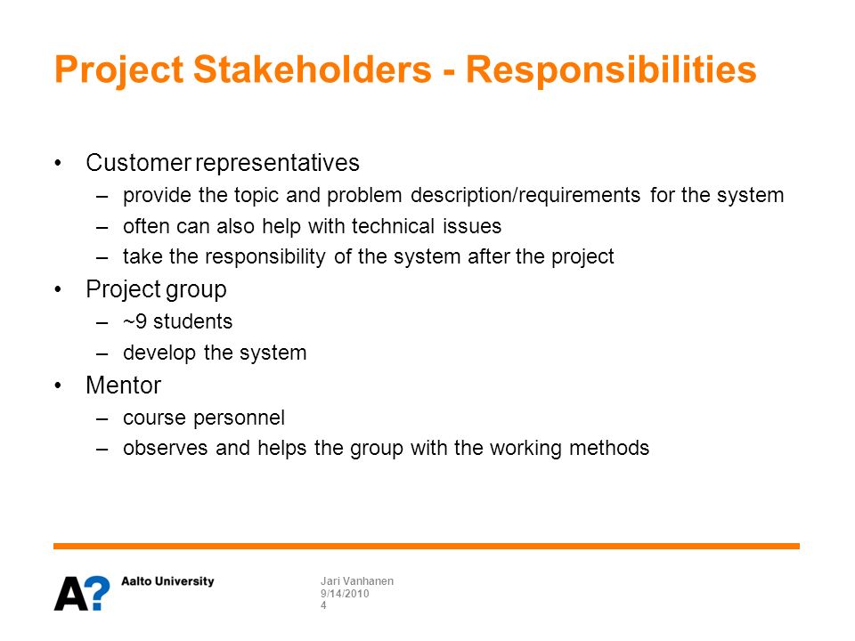 Project Stakeholders - Responsibilities Customer representatives –provide the topic and problem description/requirements for the system –often can also help with technical issues –take the responsibility of the system after the project Project group –~9 students –develop the system Mentor –course personnel –observes and helps the group with the working methods 9/14/ Jari Vanhanen