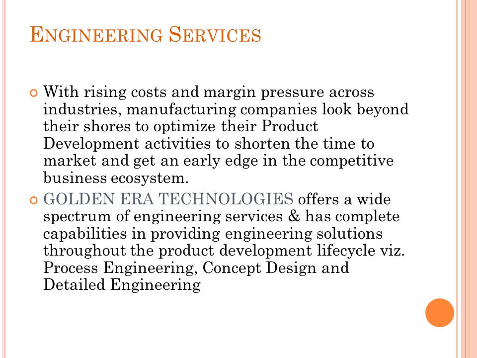 E NGINEERING S ERVICES With rising costs and margin pressure across industries, manufacturing companies look beyond their shores to optimize their Product Development activities to shorten the time to market and get an early edge in the competitive business ecosystem.