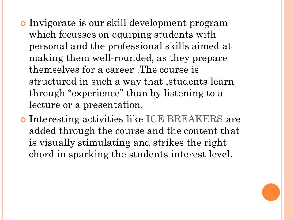 Invigorate is our skill development program which focusses on equiping students with personal and the professional skills aimed at making them well-rounded, as they prepare themselves for a career.The course is structured in such a way that,students learn through experience than by listening to a lecture or a presentation.
