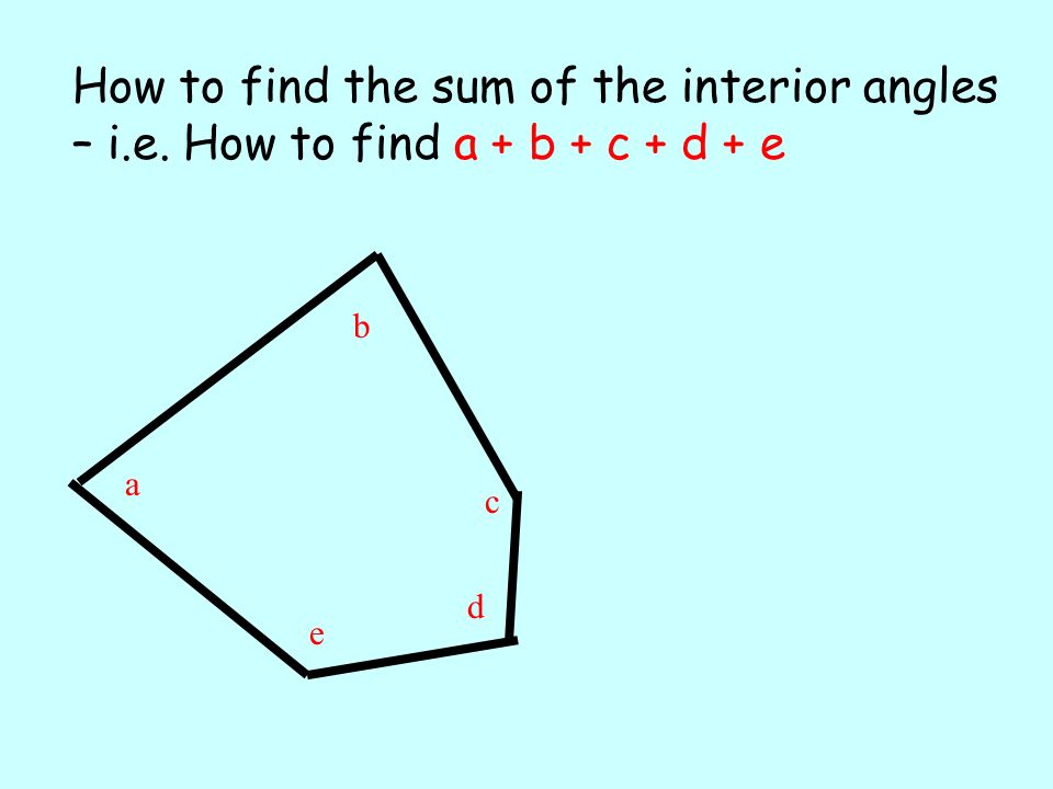 a b c e d How to find the sum of the interior angles – i.e. How to find a + b + c + d + e