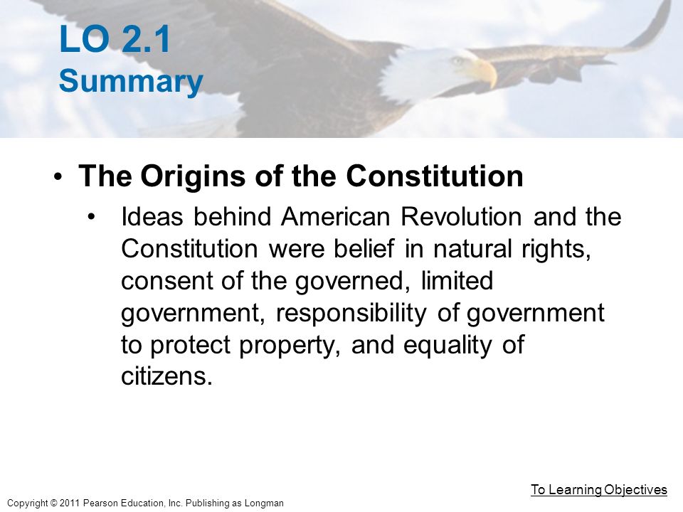 LO 2.1 Summary The Origins of the Constitution Ideas behind American Revolution and the Constitution were belief in natural rights, consent of the governed, limited government, responsibility of government to protect property, and equality of citizens.