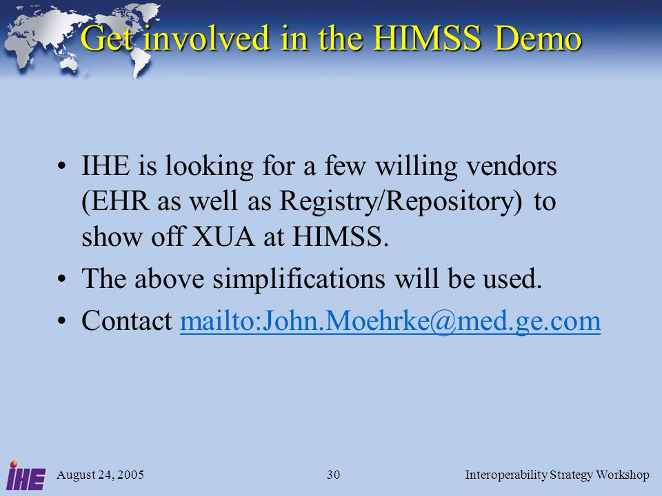 August 24, 2005Interoperability Strategy Workshop30 Get involved in the HIMSS Demo IHE is looking for a few willing vendors (EHR as well as Registry/Repository) to show off XUA at HIMSS.