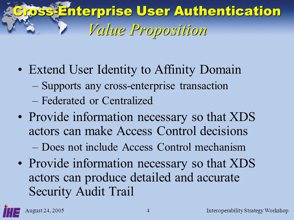 August 24, 2005Interoperability Strategy Workshop4 Cross-Enterprise User Authentication Value Proposition Extend User Identity to Affinity Domain –Supports any cross-enterprise transaction –Federated or Centralized Provide information necessary so that XDS actors can make Access Control decisions –Does not include Access Control mechanism Provide information necessary so that XDS actors can produce detailed and accurate Security Audit Trail