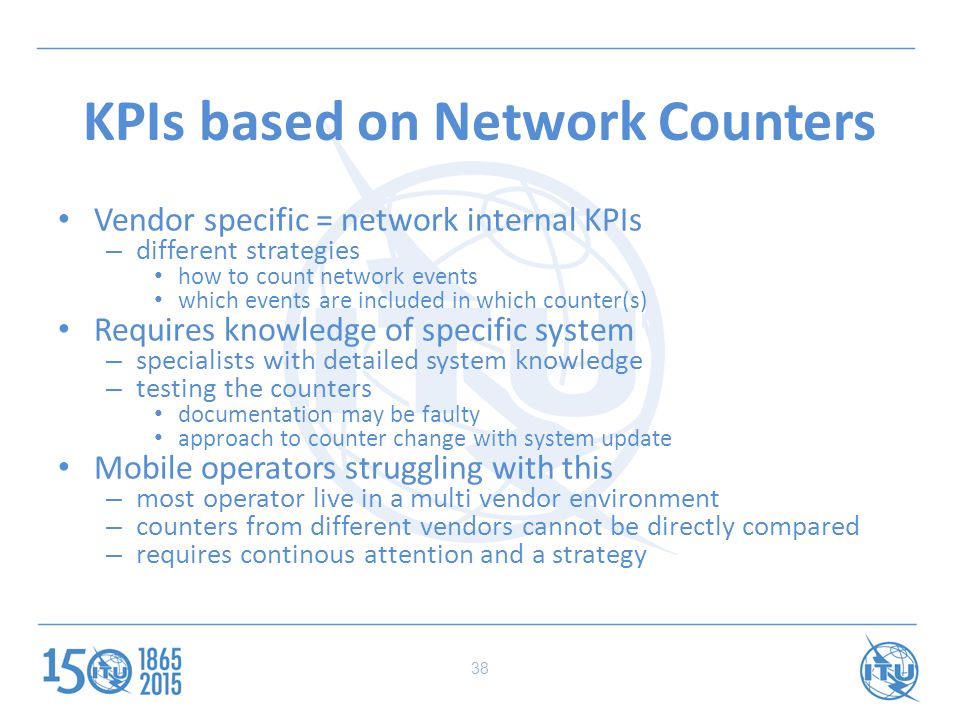 KPIs based on Network Counters Vendor specific = network internal KPIs – different strategies how to count network events which events are included in which counter(s) Requires knowledge of specific system – specialists with detailed system knowledge – testing the counters documentation may be faulty approach to counter change with system update Mobile operators struggling with this – most operator live in a multi vendor environment – counters from different vendors cannot be directly compared – requires continous attention and a strategy 38