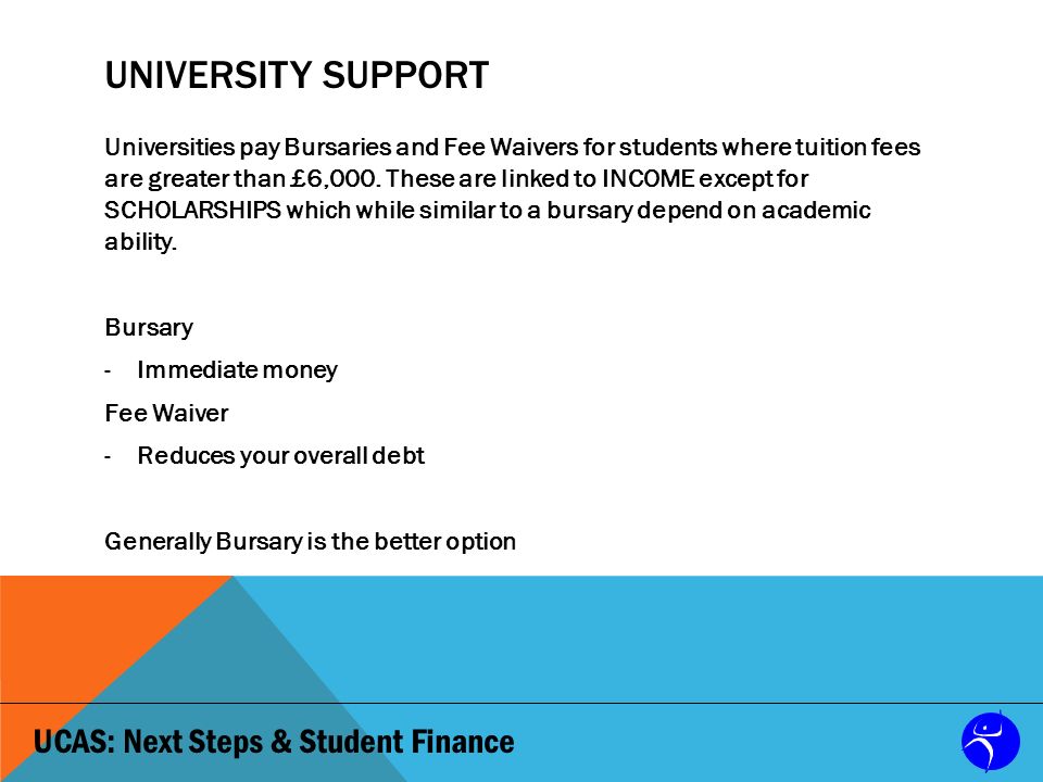 UCAS: Next Steps & Student Finance UNIVERSITY SUPPORT Universities pay Bursaries and Fee Waivers for students where tuition fees are greater than £6,000.
