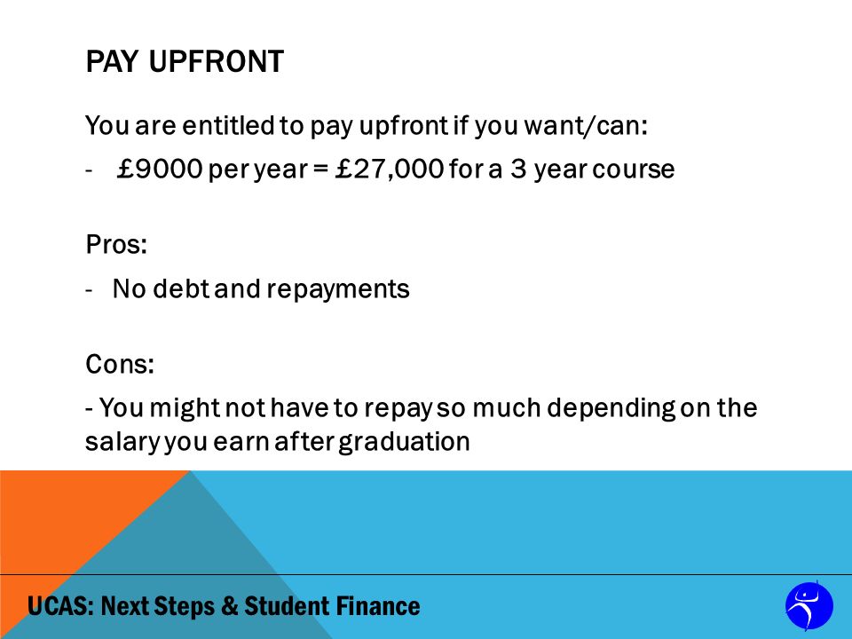 UCAS: Next Steps & Student Finance PAY UPFRONT You are entitled to pay upfront if you want/can: -£9000 per year = £27,000 for a 3 year course Pros: -No debt and repayments Cons: - You might not have to repay so much depending on the salary you earn after graduation