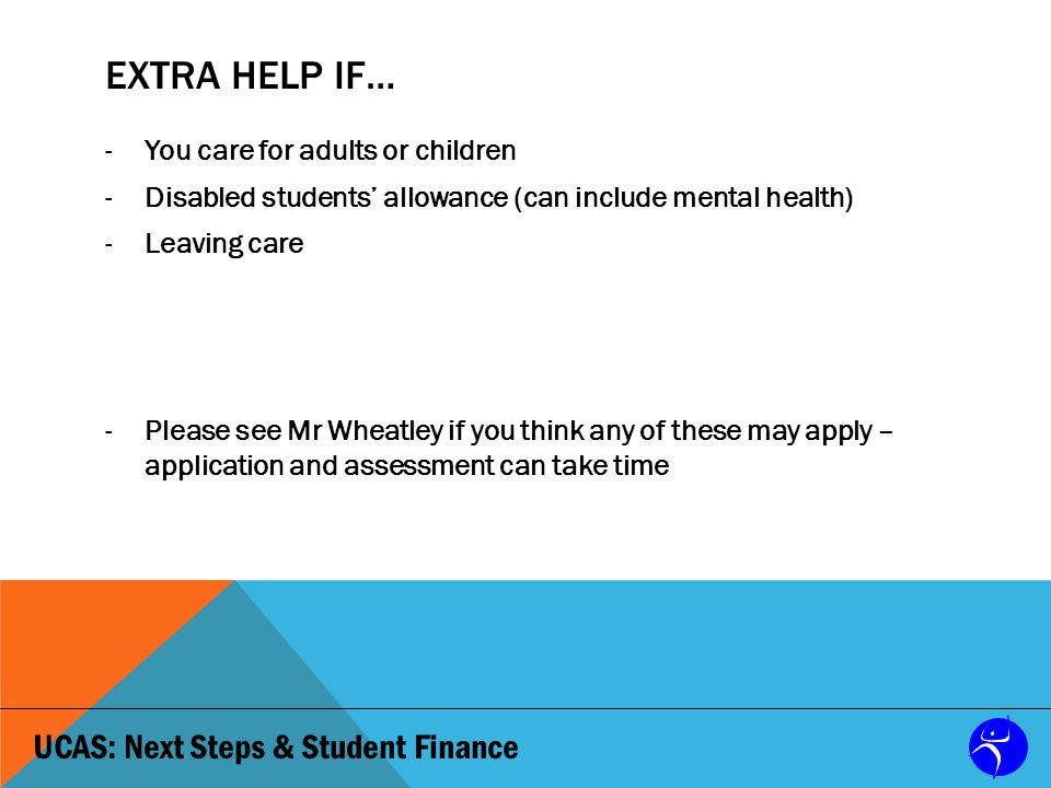 UCAS: Next Steps & Student Finance EXTRA HELP IF… -You care for adults or children -Disabled students’ allowance (can include mental health) -Leaving care -Please see Mr Wheatley if you think any of these may apply – application and assessment can take time