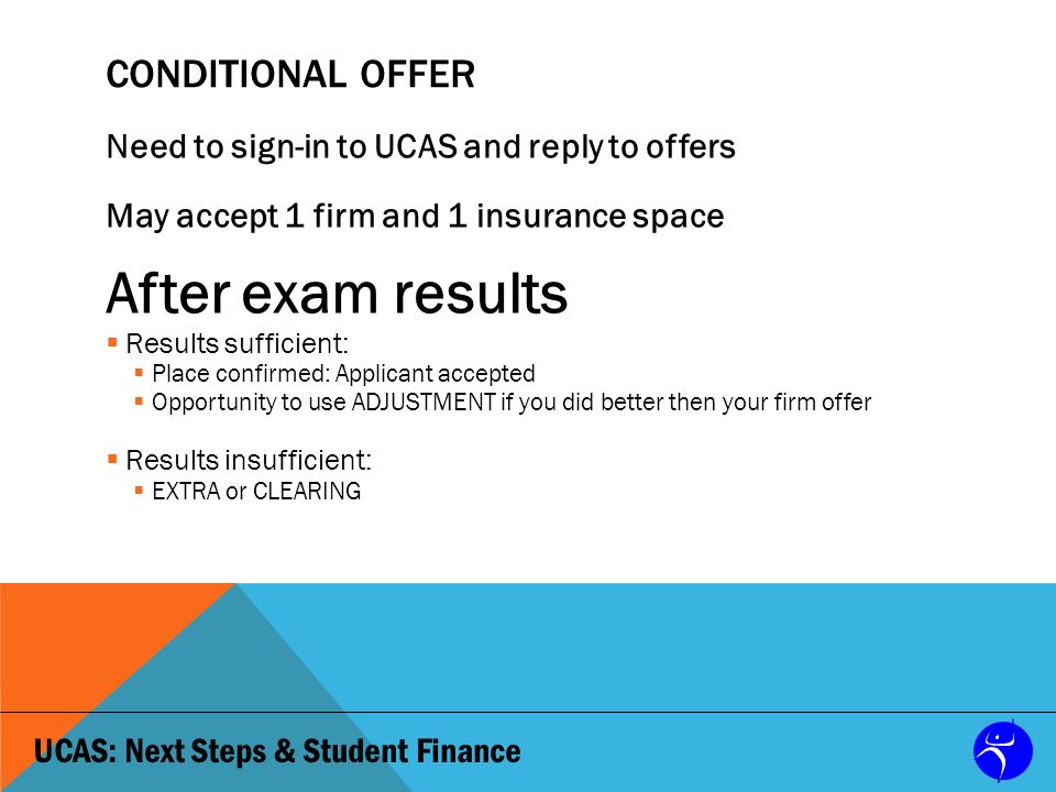 UCAS: Next Steps & Student Finance CONDITIONAL OFFER Need to sign-in to UCAS and reply to offers May accept 1 firm and 1 insurance space After exam results  Results sufficient:  Place confirmed: Applicant accepted  Opportunity to use ADJUSTMENT if you did better then your firm offer  Results insufficient:  EXTRA or CLEARING
