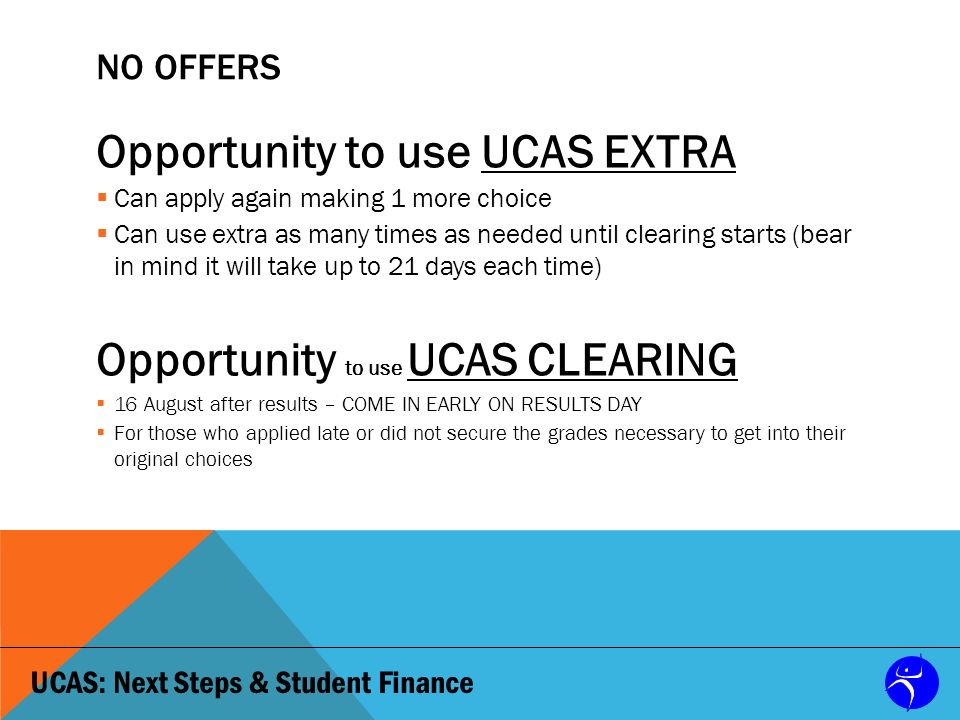 UCAS: Next Steps & Student Finance NO OFFERS Opportunity to use UCAS EXTRA  Can apply again making 1 more choice  Can use extra as many times as needed until clearing starts (bear in mind it will take up to 21 days each time) Opportunity to use UCAS CLEARING  16 August after results – COME IN EARLY ON RESULTS DAY  For those who applied late or did not secure the grades necessary to get into their original choices