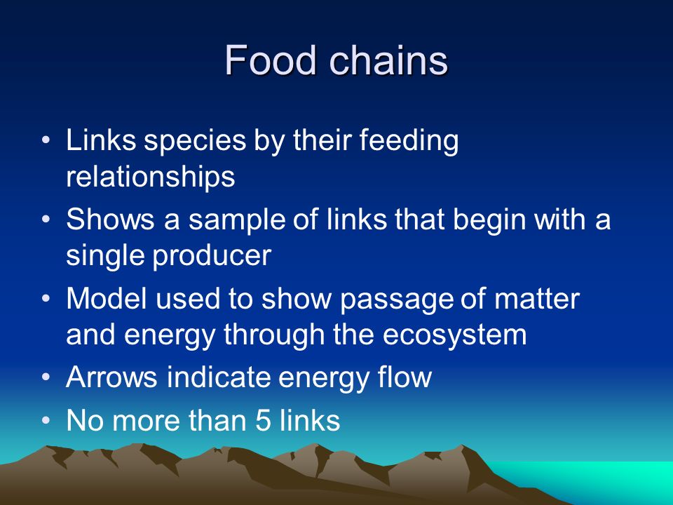 Food chains Links species by their feeding relationships Shows a sample of links that begin with a single producer Model used to show passage of matter and energy through the ecosystem Arrows indicate energy flow No more than 5 links