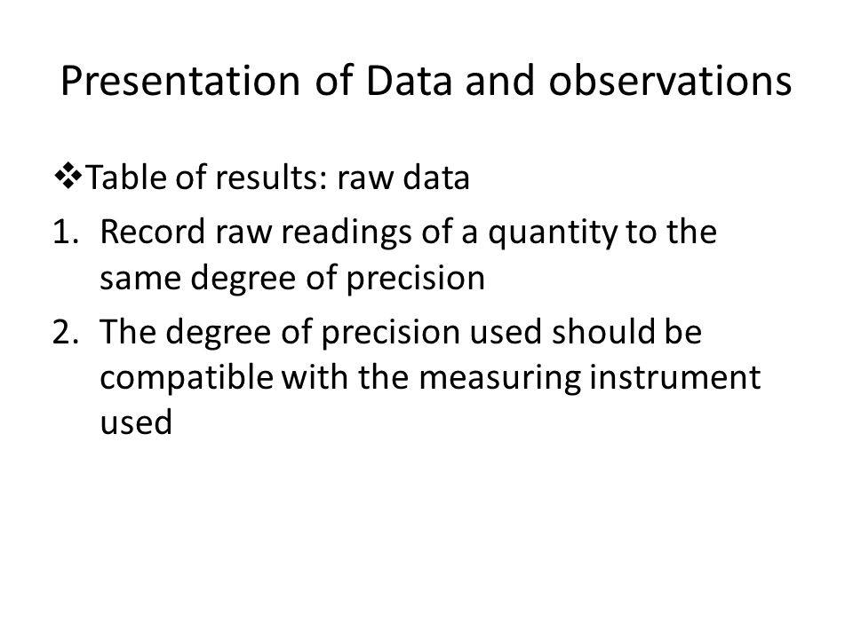 Presentation of Data and observations  Table of results: raw data 1.Record raw readings of a quantity to the same degree of precision 2.The degree of precision used should be compatible with the measuring instrument used