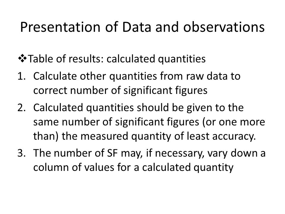 Presentation of Data and observations  Table of results: calculated quantities 1.Calculate other quantities from raw data to correct number of significant figures 2.Calculated quantities should be given to the same number of significant figures (or one more than) the measured quantity of least accuracy.