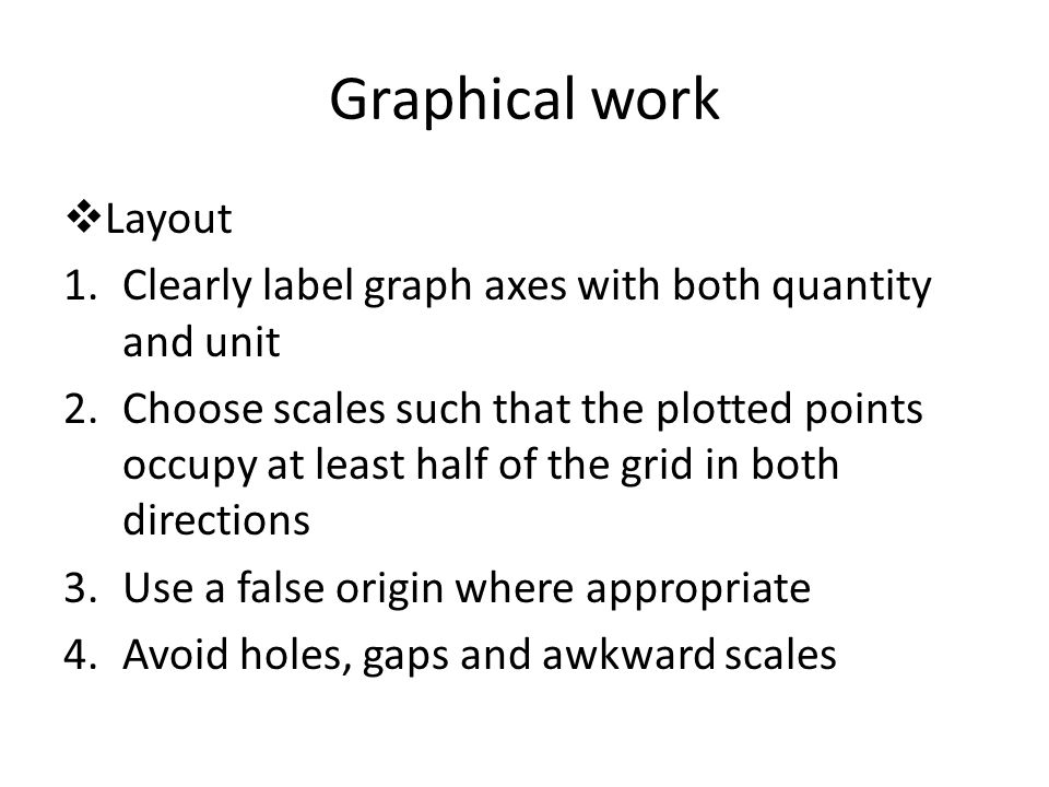 Graphical work  Layout 1.Clearly label graph axes with both quantity and unit 2.Choose scales such that the plotted points occupy at least half of the grid in both directions 3.Use a false origin where appropriate 4.Avoid holes, gaps and awkward scales