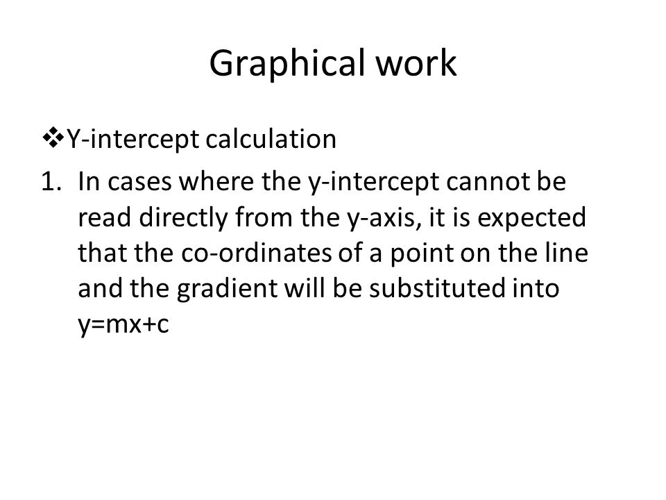 Graphical work  Y-intercept calculation 1.In cases where the y-intercept cannot be read directly from the y-axis, it is expected that the co-ordinates of a point on the line and the gradient will be substituted into y=mx+c