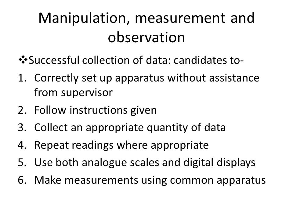 Manipulation, measurement and observation  Successful collection of data: candidates to- 1.Correctly set up apparatus without assistance from supervisor 2.Follow instructions given 3.Collect an appropriate quantity of data 4.Repeat readings where appropriate 5.Use both analogue scales and digital displays 6.Make measurements using common apparatus