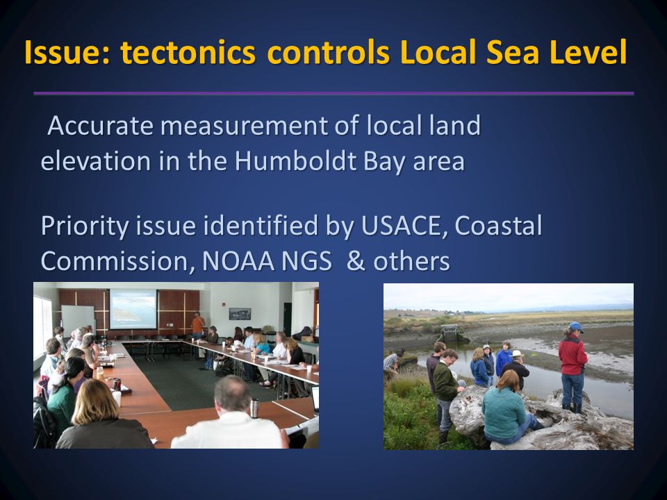 Issue: tectonics controls Local Sea Level Accurate measurement of local land elevation in the Humboldt Bay area Accurate measurement of local land elevation in the Humboldt Bay area Priority issue identified by USACE, Coastal Commission, NOAA NGS & others