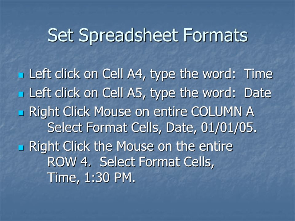 Set Spreadsheet Formats Left click on Cell A4, type the word: Time Left click on Cell A4, type the word: Time Left click on Cell A5, type the word: Date Left click on Cell A5, type the word: Date Right Click Mouse on entire COLUMN A Select Format Cells, Date, 01/01/05.
